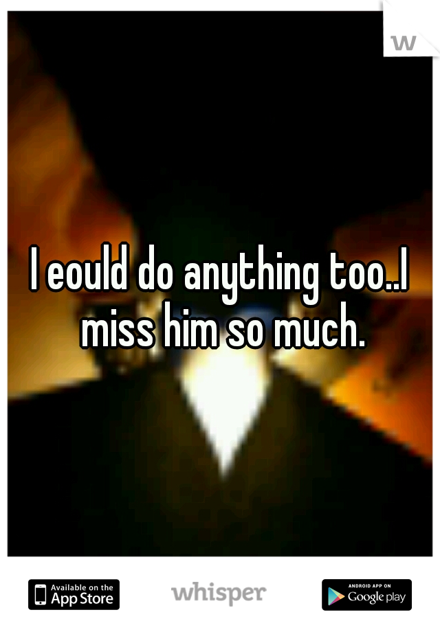 I eould do anything too..I miss him so much.