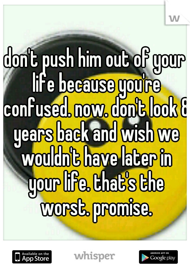 don't push him out of your life because you're confused. now. don't look 8 years back and wish we wouldn't have later in your life. that's the worst. promise.