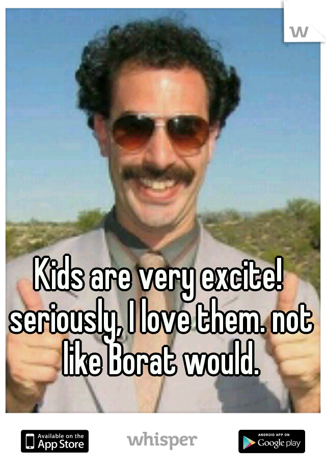Kids are very excite! seriously, I love them. not like Borat would.