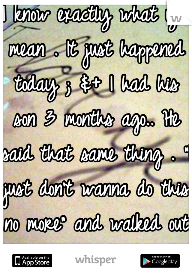 I know exactly what you mean . It just happened today ; &+ I had his son 3 months ago.. He said that same thing . "I just don't wanna do this no more" and walked out on me and my kid..