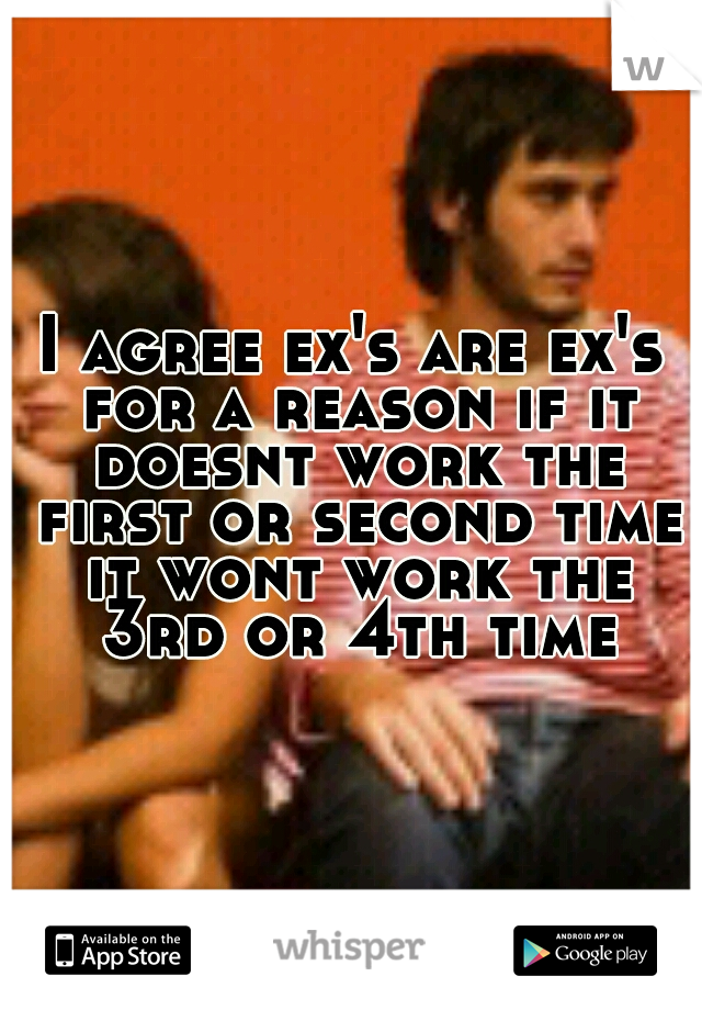 I agree ex's are ex's for a reason if it doesnt work the first or second time it wont work the 3rd or 4th time