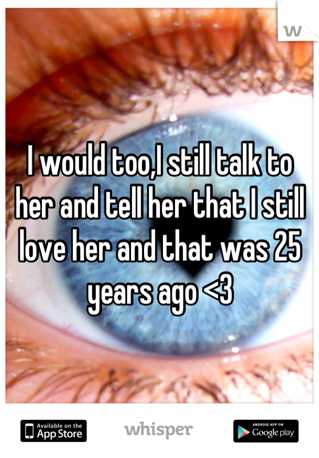 I would too,I still talk to her and tell her that I still love her and that was 25 years ago <3