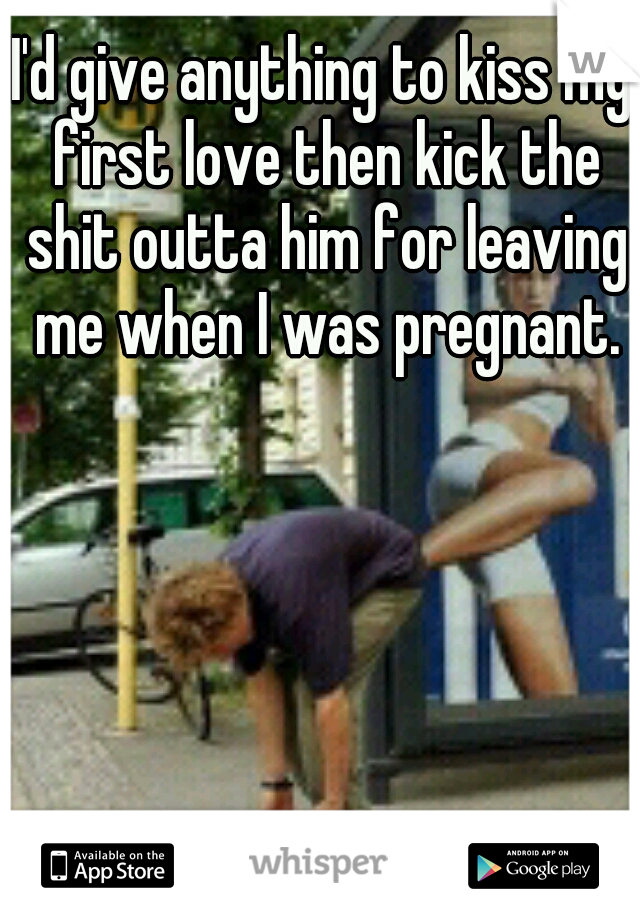 I'd give anything to kiss my first love then kick the shit outta him for leaving me when I was pregnant.