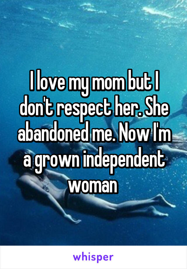 I love my mom but I don't respect her. She abandoned me. Now I'm a grown independent woman 