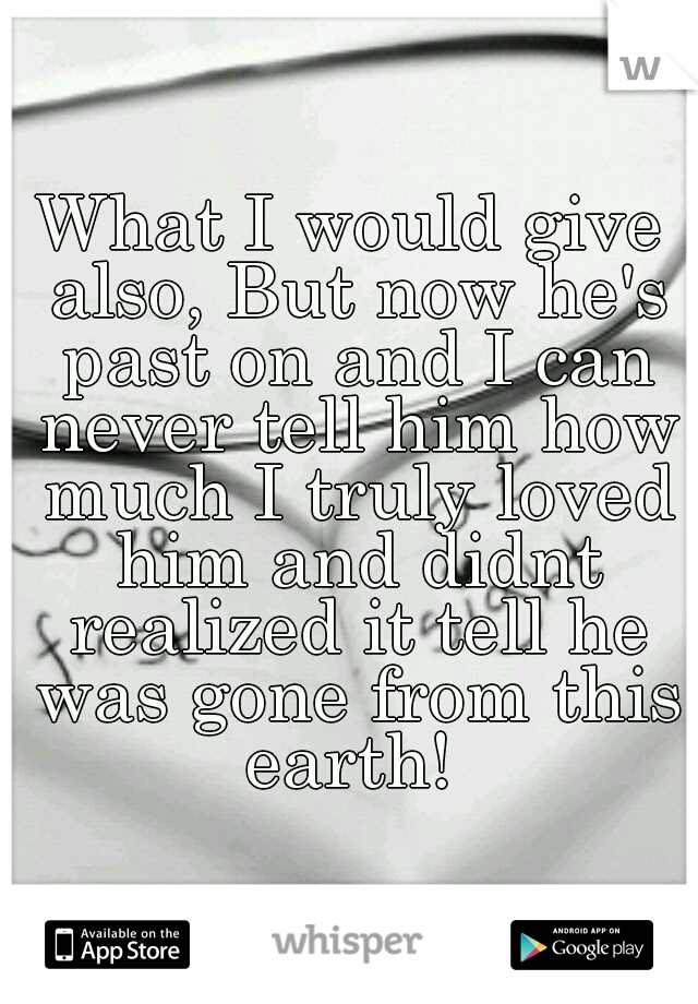 What I would give also, But now he's past on and I can never tell him how much I truly loved him and didnt realized it tell he was gone from this earth! 