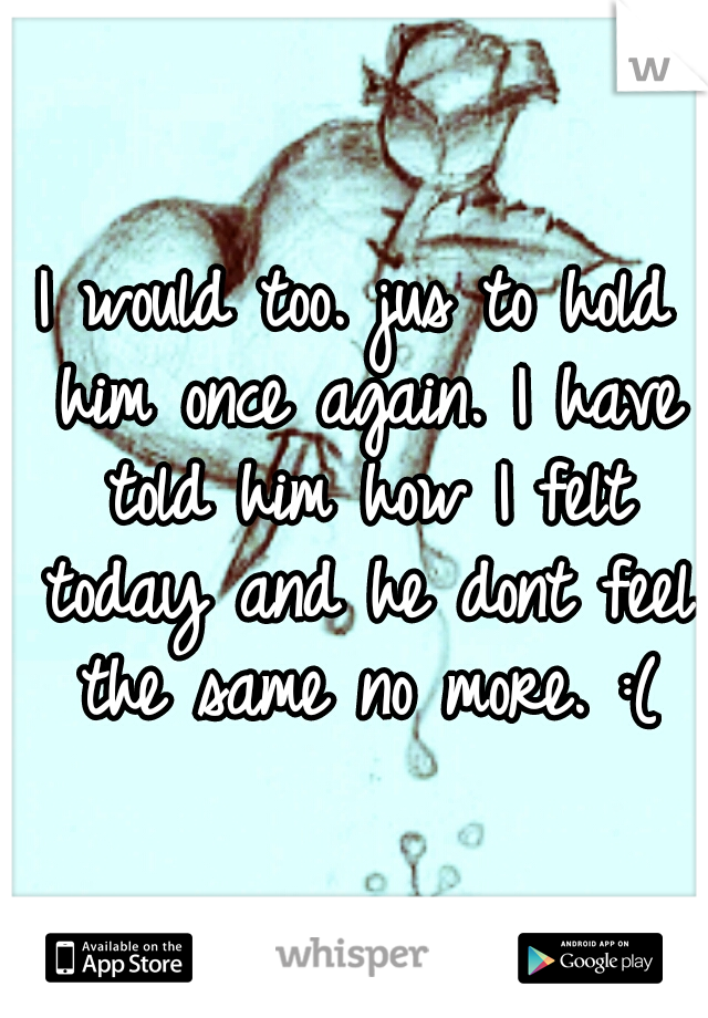 I would too. jus to hold him once again. I have told him how I felt today and he dont feel the same no more. :(