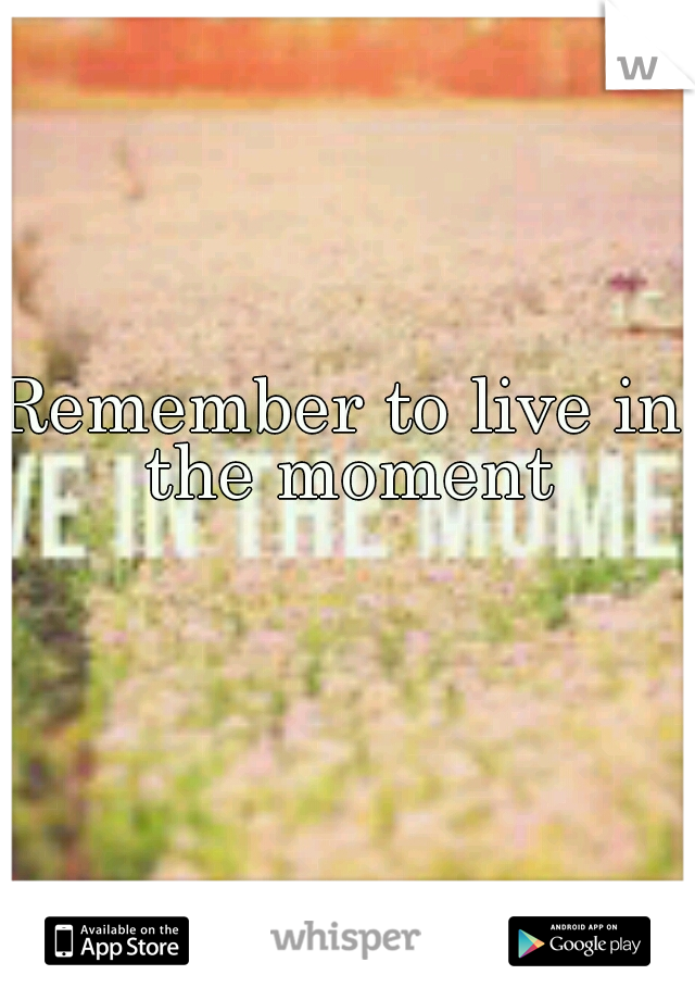 Remember to live in the moment