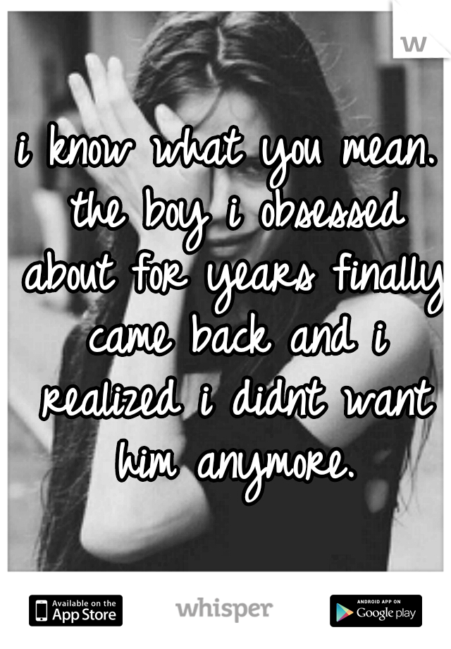 i know what you mean. the boy i obsessed about for years finally came back and i realized i didnt want him anymore.