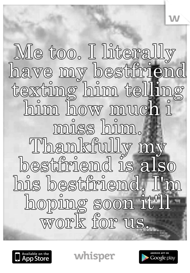 Me too. I literally have my bestfriend texting him telling him how much i miss him. Thankfully my bestfriend is also his bestfriend. I'm hoping soon it'll work for us. 