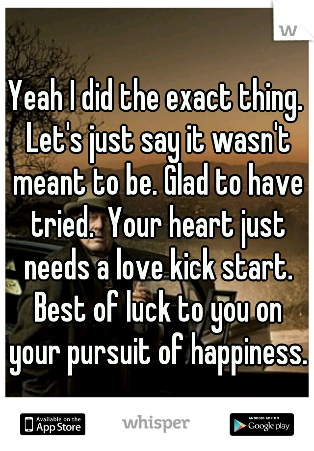 Yeah I did the exact thing. Let's just say it wasn't meant to be. Glad to have tried.  Your heart just needs a love kick start. Best of luck to you on your pursuit of happiness. 