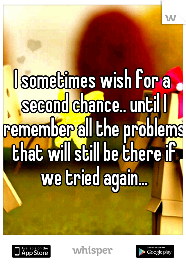 I sometimes wish for a second chance.. until I remember all the problems that will still be there if we tried again...