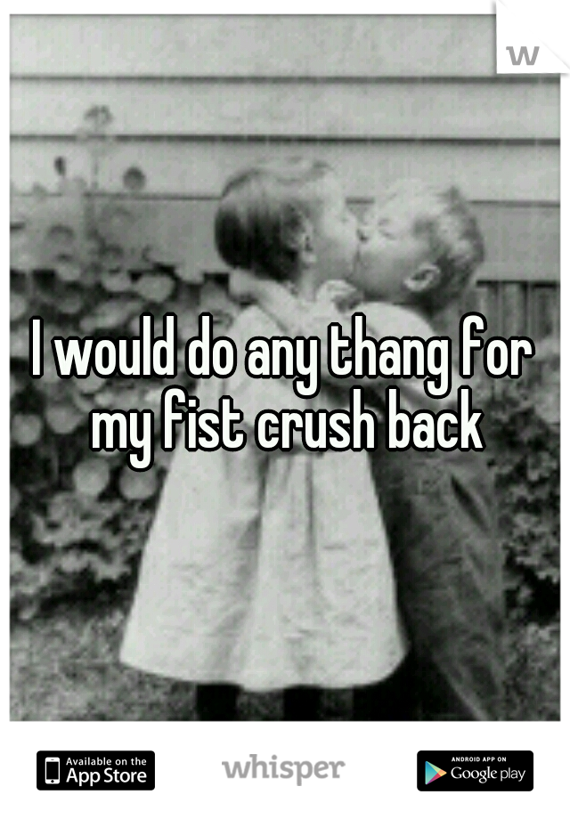 I would do any thang for my fist crush back