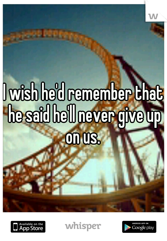 I wish he'd remember that he said he'll never give up on us. 