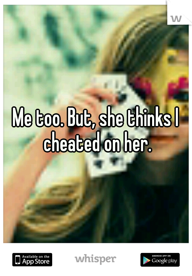 Me too. But, she thinks I cheated on her.