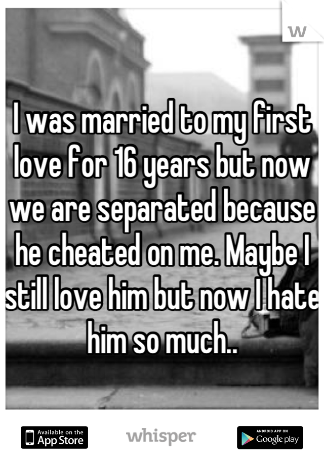 I was married to my first love for 16 years but now we are separated because he cheated on me. Maybe I still love him but now I hate him so much..