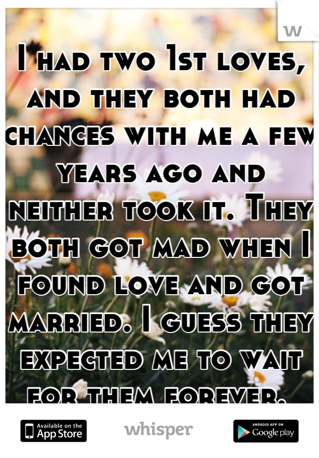 I had two 1st loves, and they both had chances with me a few years ago and neither took it. They both got mad when I found love and got married. I guess they expected me to wait for them forever. 