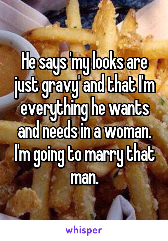 He says 'my looks are just gravy' and that I'm everything he wants and needs in a woman. I'm going to marry that man.