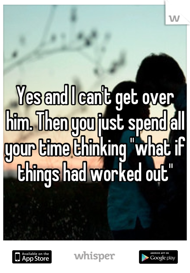 Yes and I can't get over him. Then you just spend all your time thinking "what if things had worked out"