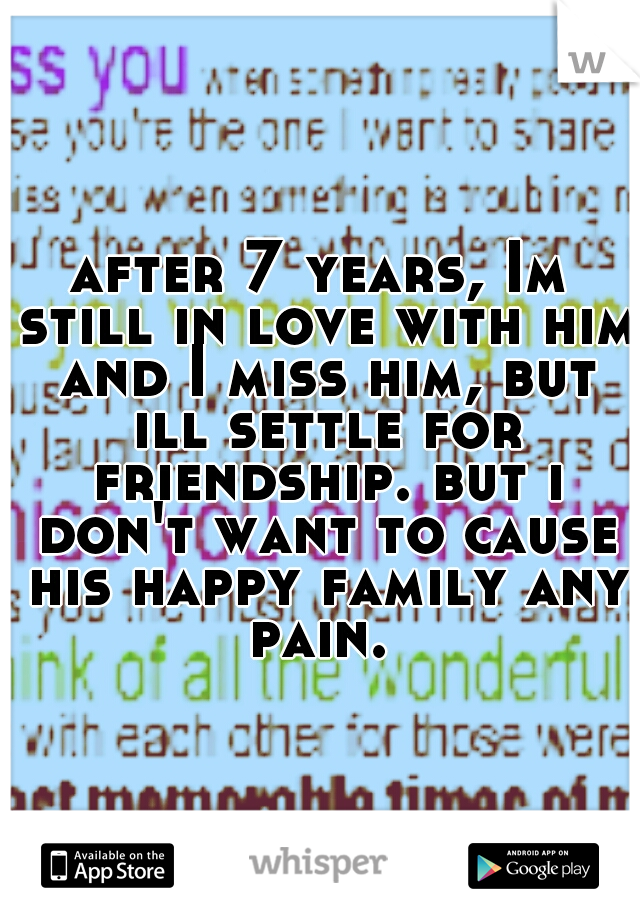 after 7 years, Im still in love with him and I miss him, but ill settle for friendship. but i don't want to cause his happy family any pain. 