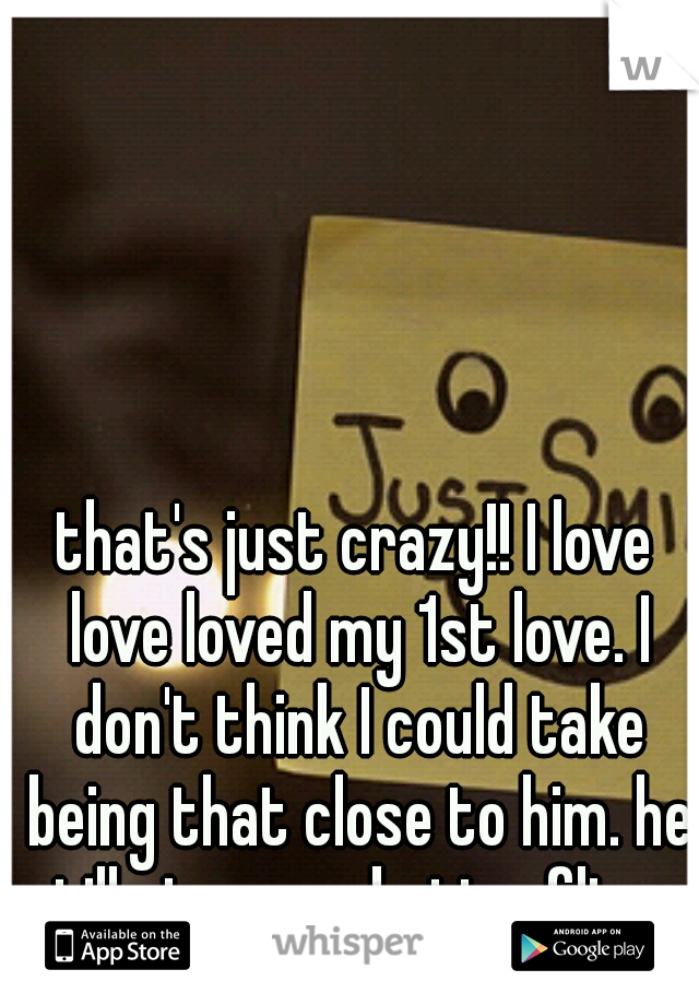 that's just crazy!! I love love loved my 1st love. I don't think I could take being that close to him. he still gives me butterflies.. 