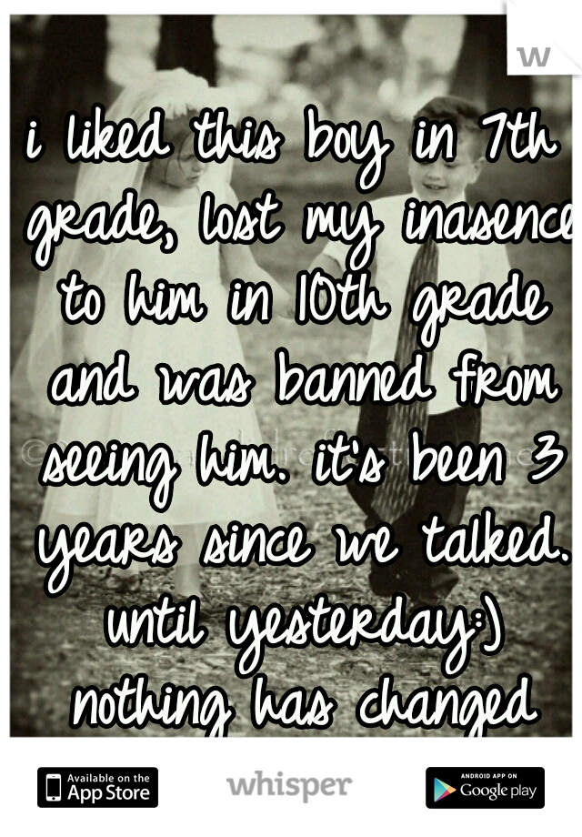 i liked this boy in 7th grade, lost my inasence to him in 10th grade and was banned from seeing him. it's been 3 years since we talked. until yesterday:) nothing has changed
