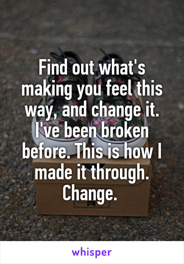 Find out what's making you feel this way, and change it. I've been broken before. This is how I made it through. Change. 