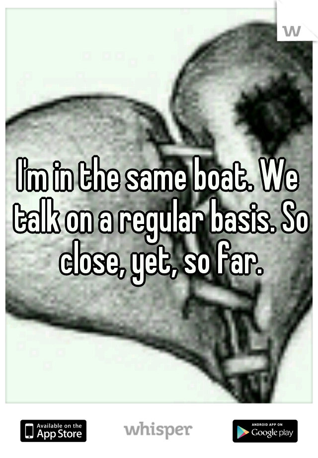 I'm in the same boat. We talk on a regular basis. So close, yet, so far.