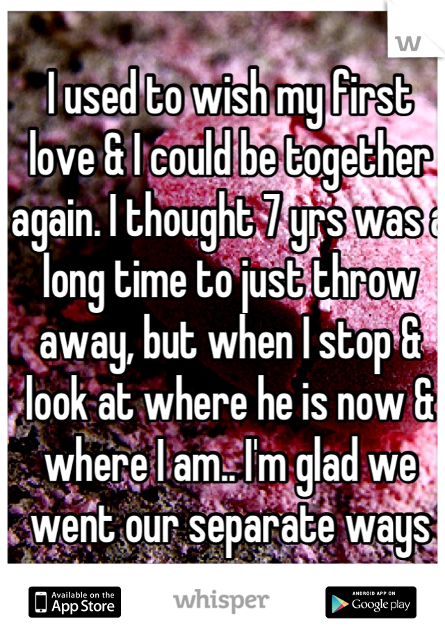 I used to wish my first love & I could be together again. I thought 7 yrs was a long time to just throw away, but when I stop & look at where he is now & where I am.. I'm glad we went our separate ways