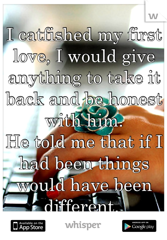 I catfished my first love, I would give anything to take it back and be honest with him. 
He told me that if I had been things would have been different. 