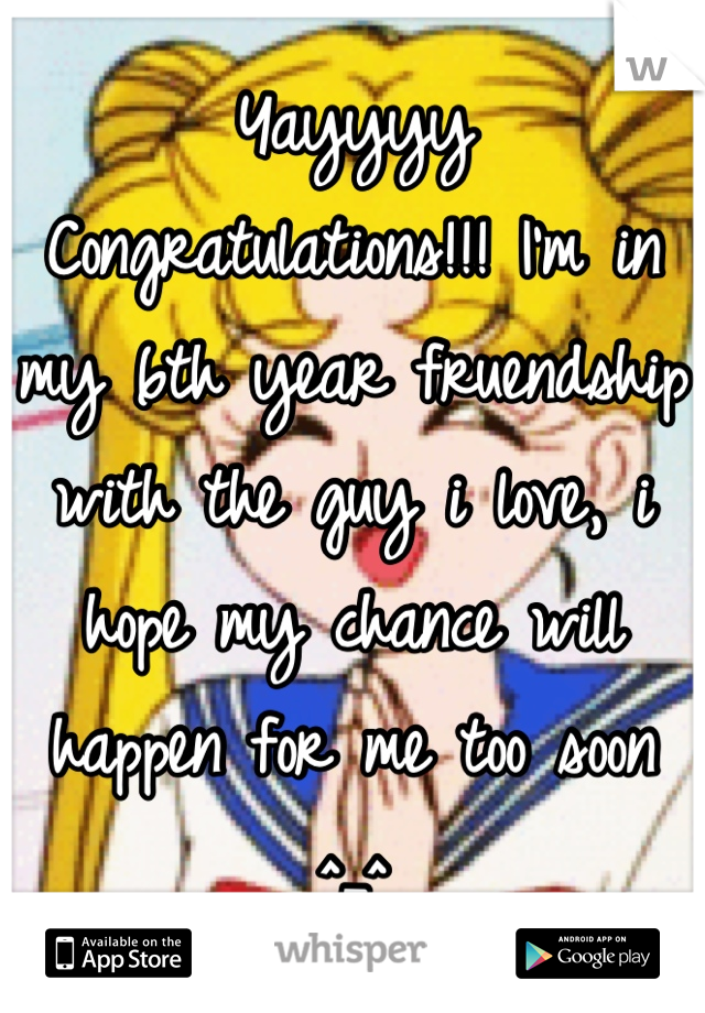 Yayyyy Congratulations!!! I'm in my 6th year fruendship with the guy i love, i hope my chance will happen for me too soon ^_^