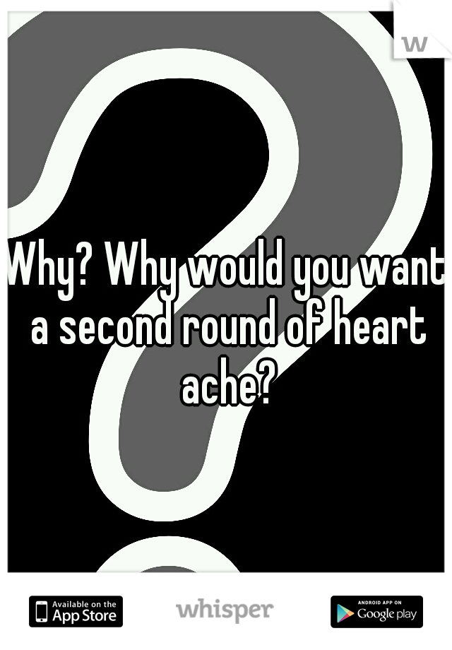 Why? Why would you want a second round of heart ache?