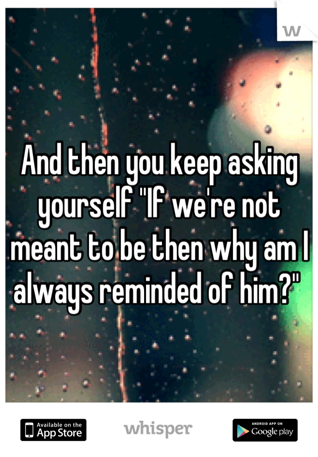 And then you keep asking yourself "If we're not meant to be then why am I always reminded of him?" 