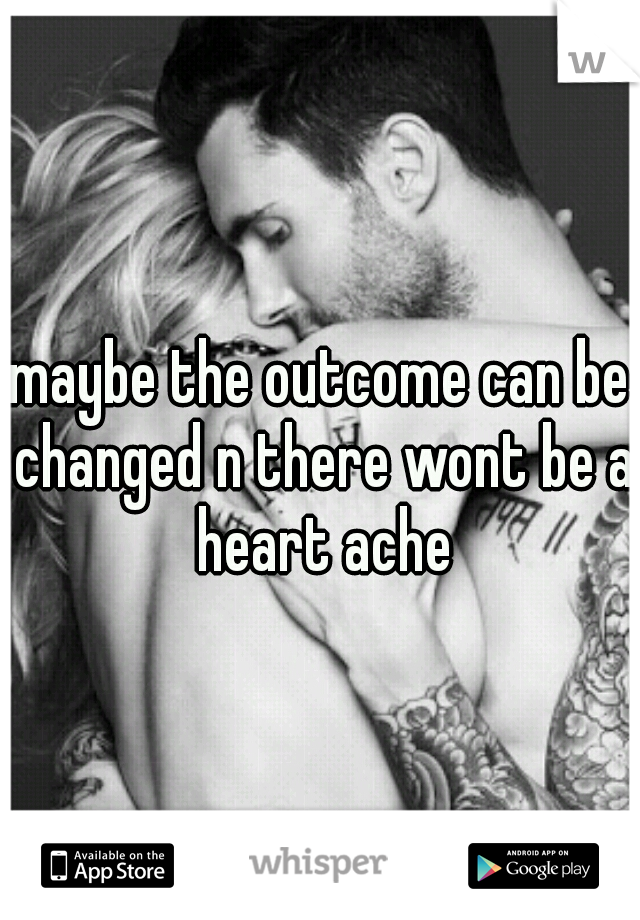 maybe the outcome can be changed n there wont be a heart ache