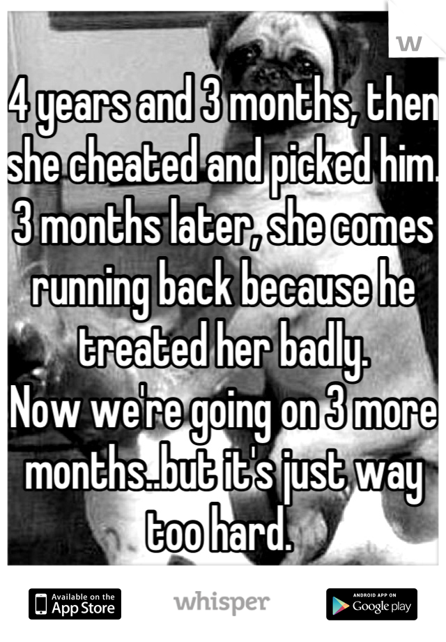 4 years and 3 months, then she cheated and picked him. 
3 months later, she comes running back because he treated her badly.
Now we're going on 3 more months..but it's just way too hard. 