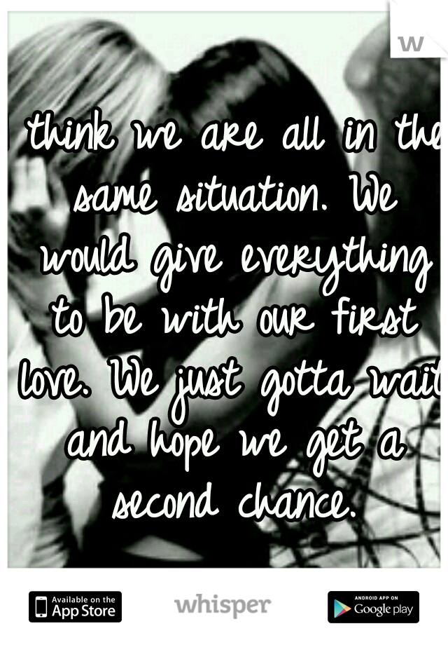 I think we are all in the same situation. We would give everything to be with our first love. We just gotta wait and hope we get a second chance.