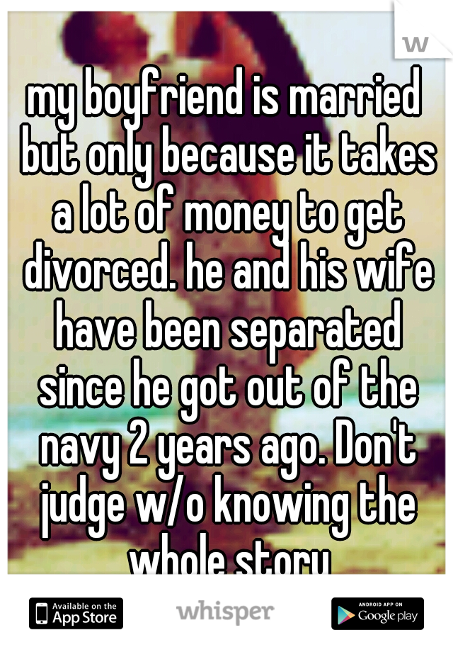 my boyfriend is married but only because it takes a lot of money to get divorced. he and his wife have been separated since he got out of the navy 2 years ago. Don't judge w/o knowing the whole story