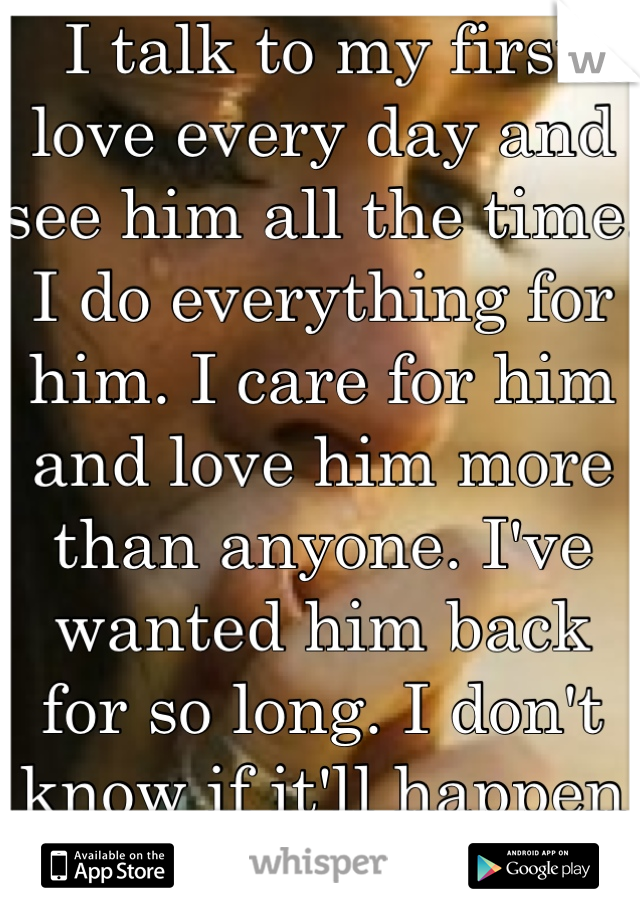 I talk to my first love every day and see him all the time. I do everything for him. I care for him and love him more than anyone. I've wanted him back for so long. I don't know if it'll happen though.