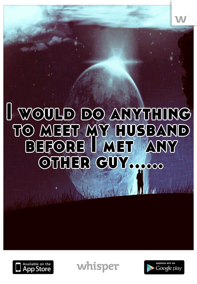 I would do anything to meet my husband before I met  any other guy......