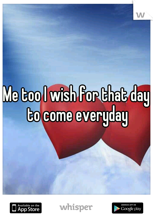 Me too I wish for that day to come everyday