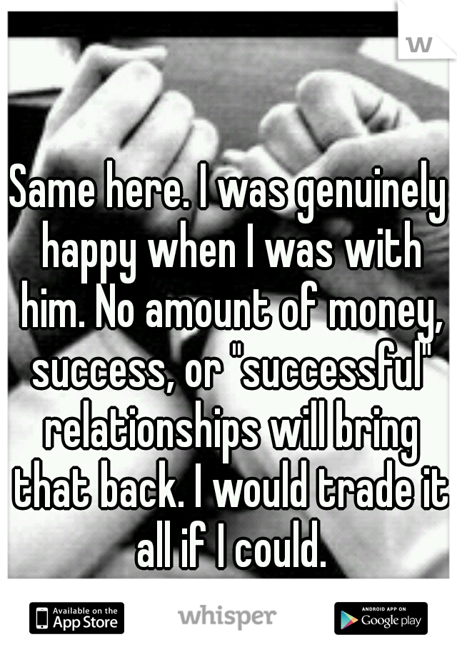 Same here. I was genuinely happy when I was with him. No amount of money, success, or "successful" relationships will bring that back. I would trade it all if I could.