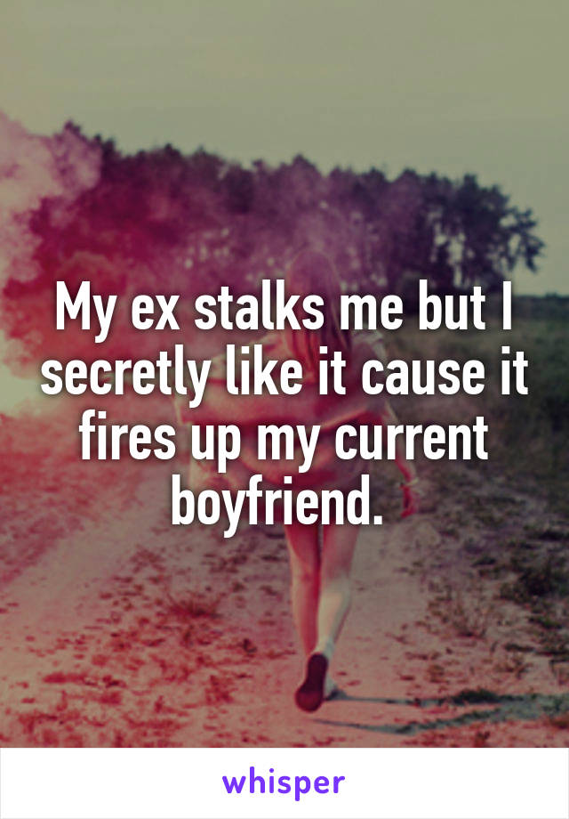 My ex stalks me but I secretly like it cause it fires up my current boyfriend. 