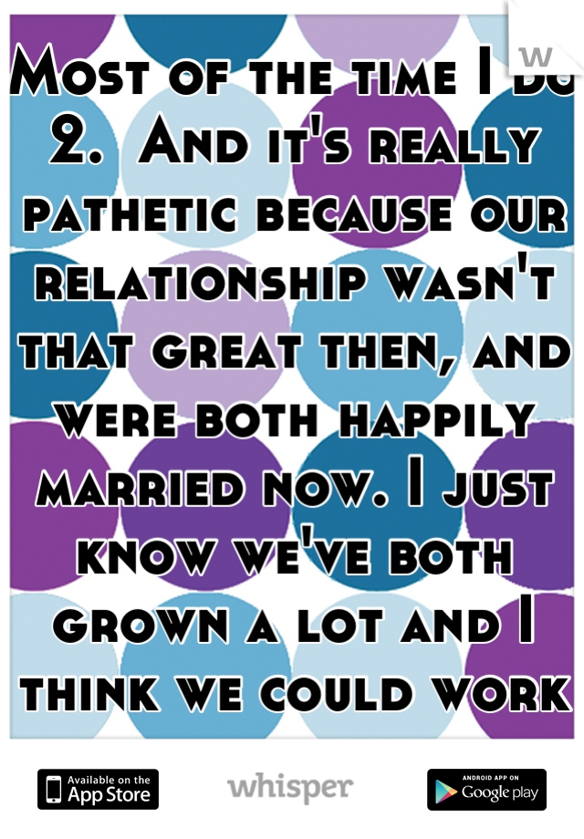 Most of the time I do 2.  And it's really pathetic because our relationship wasn't that great then, and were both happily married now. I just know we've both grown a lot and I think we could work now. 