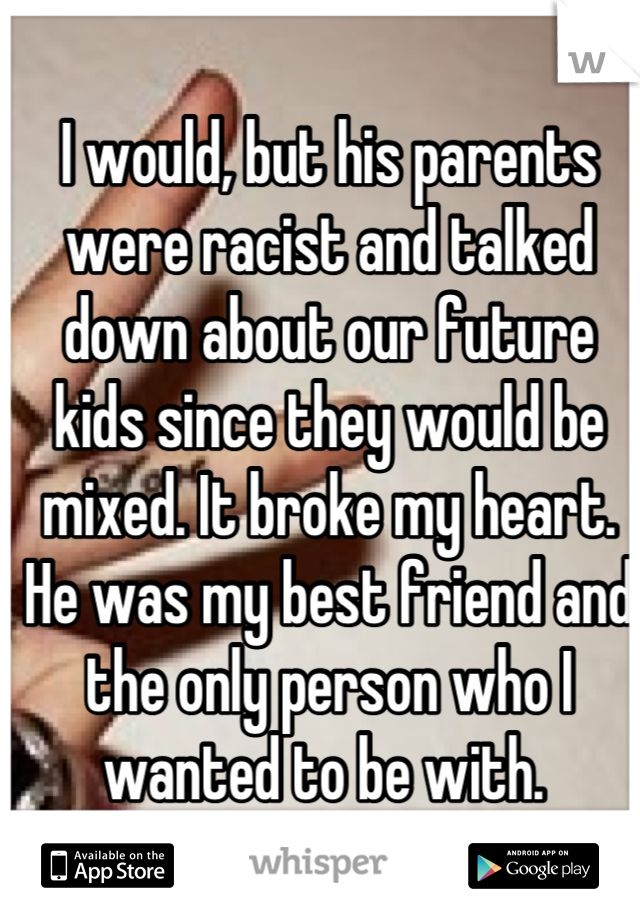 I would, but his parents were racist and talked down about our future kids since they would be mixed. It broke my heart. He was my best friend and the only person who I wanted to be with. 