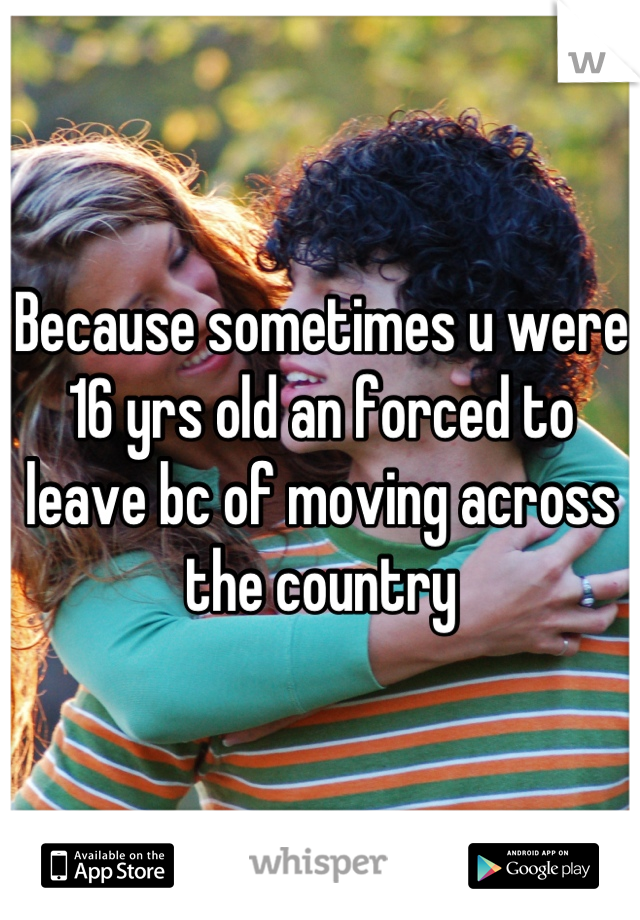 Because sometimes u were 16 yrs old an forced to leave bc of moving across the country