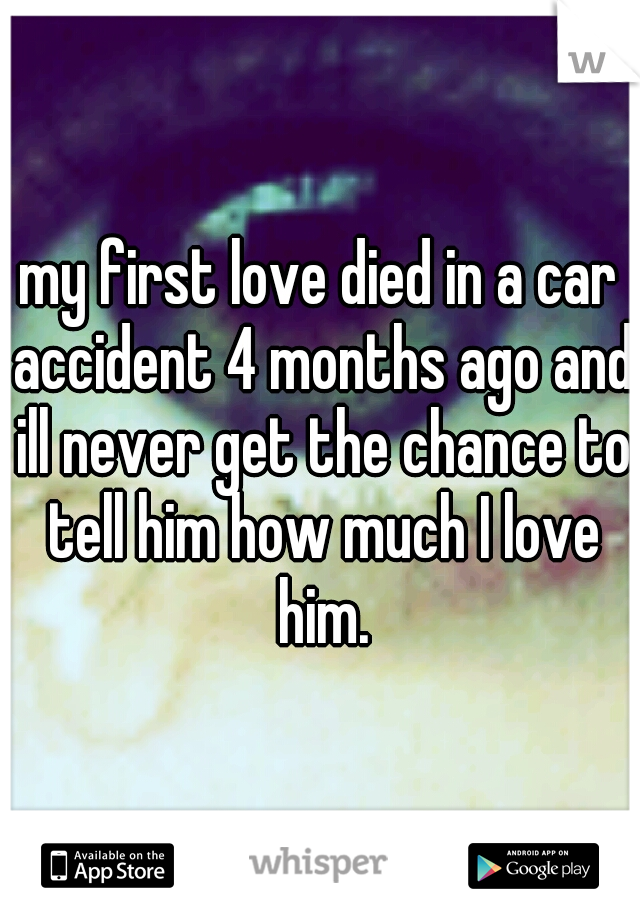 my first love died in a car accident 4 months ago and ill never get the chance to tell him how much I love him.