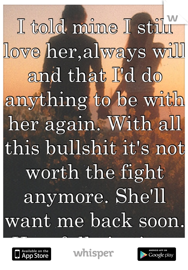 I told mine I still love her,always will and that I'd do anything to be with her again. With all this bullshit it's not worth the fight anymore. She'll want me back soon. Hopefully in time.