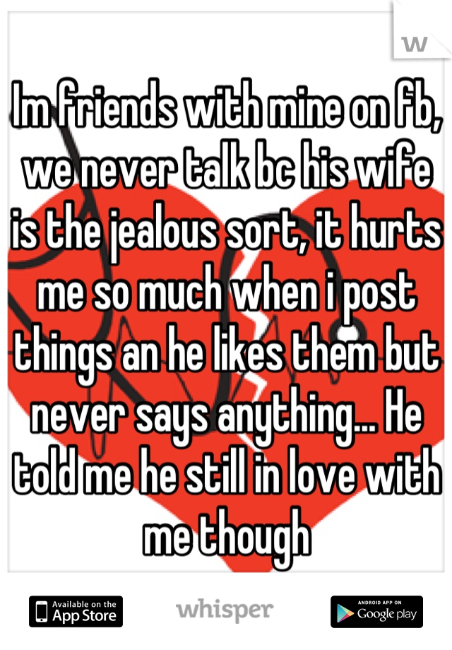 Im friends with mine on fb, we never talk bc his wife is the jealous sort, it hurts me so much when i post things an he likes them but never says anything... He told me he still in love with me though