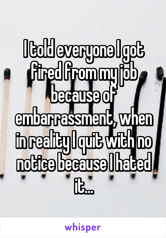 I told everyone I got fired from my job because of embarrassment, when in reality I quit with no notice because I hated it...