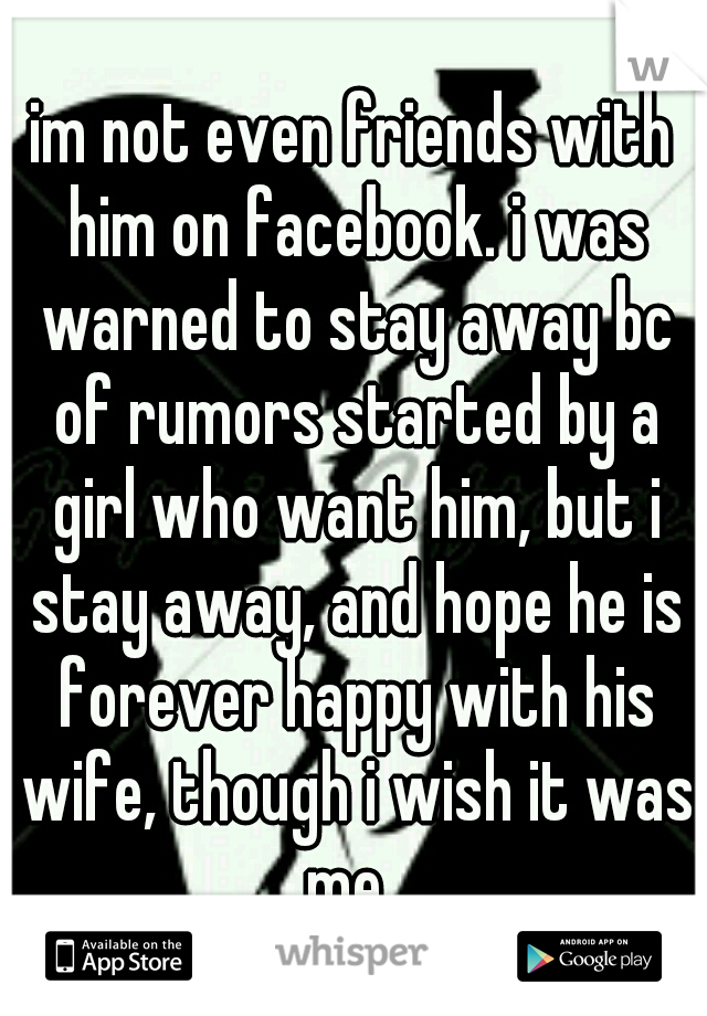 im not even friends with him on facebook. i was warned to stay away bc of rumors started by a girl who want him, but i stay away, and hope he is forever happy with his wife, though i wish it was me. 