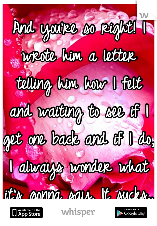 And you're so right! I wrote him a letter telling him how I felt and waiting to see if I get one back and if I do, I always wonder what it's gonna say. It sucks.. 